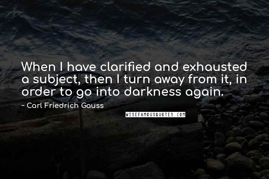 Carl Friedrich Gauss quotes: When I have clarified and exhausted a subject, then I turn away from it, in order to go into darkness again.