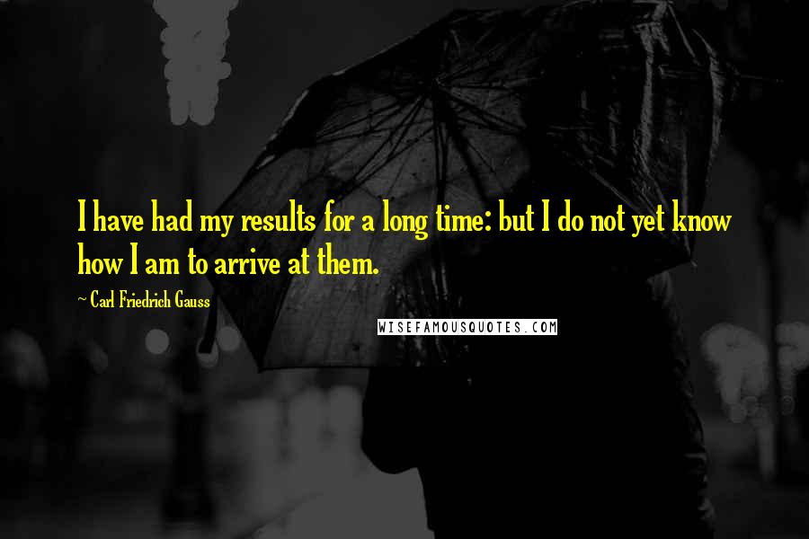 Carl Friedrich Gauss quotes: I have had my results for a long time: but I do not yet know how I am to arrive at them.