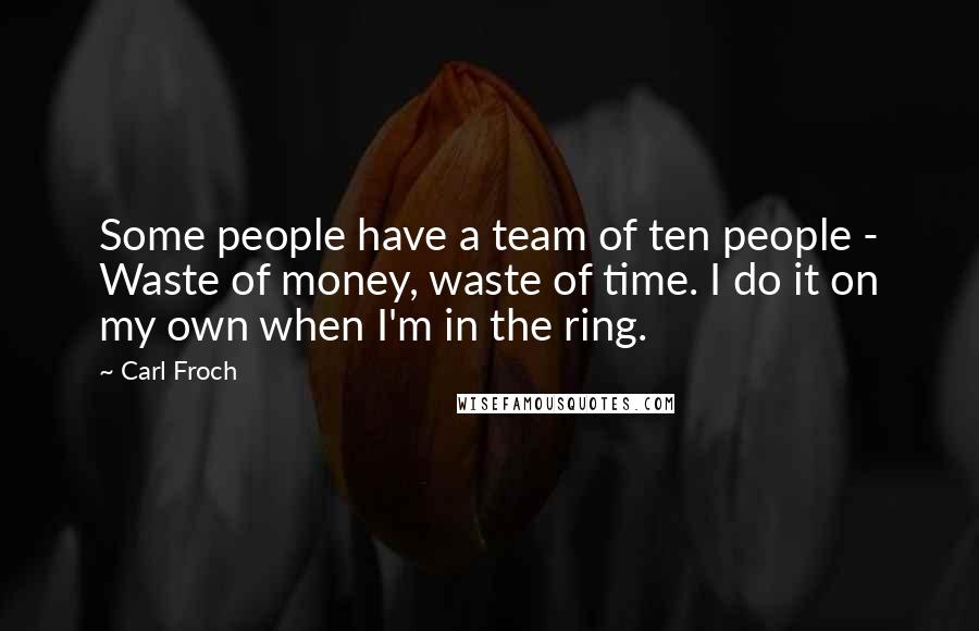 Carl Froch quotes: Some people have a team of ten people - Waste of money, waste of time. I do it on my own when I'm in the ring. Carl Froch quotes: Some people have a team of ten people - Waste of money, waste of time. I do it on my own when I'm in the ring.