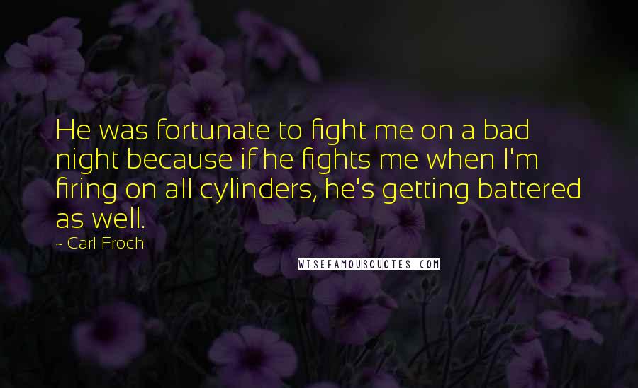 Carl Froch quotes: He was fortunate to fight me on a bad night because if he fights me when I'm firing on all cylinders, he's getting battered as well. Carl Froch quotes: He was fortunate to fight me on a bad night because if he fights me when I'm firing on all cylinders, he's getting battered as well.