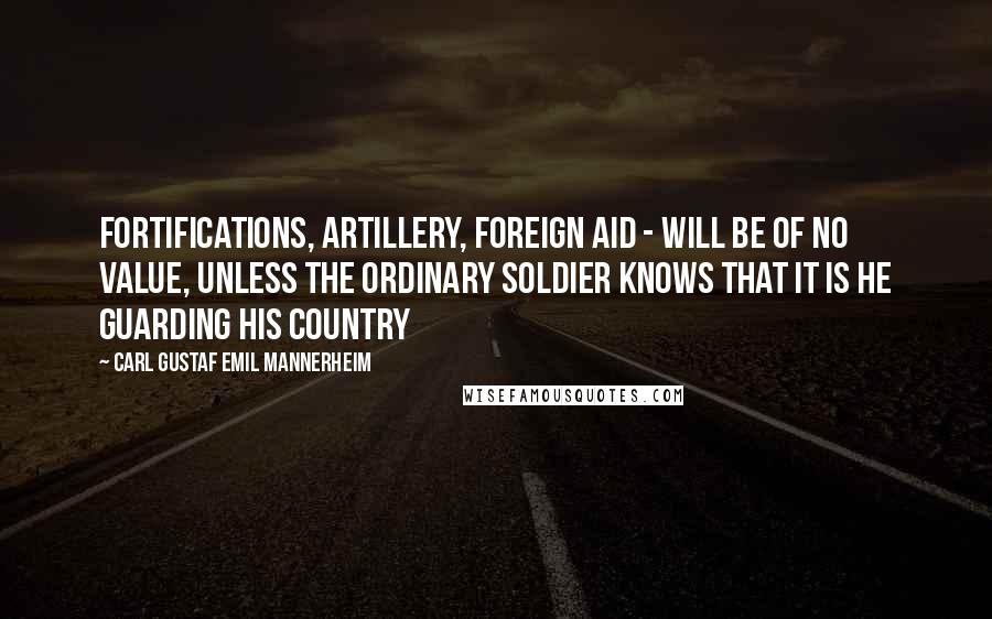 Carl Gustaf Emil Mannerheim quotes: Fortifications, artillery, foreign aid - will be of no value, unless the ordinary soldier knows that it is HE guarding his country Carl Gustaf Emil Mannerheim quotes: Fortifications, artillery, foreign aid - will be of no value, unless the ordinary soldier knows that it is HE guarding his country