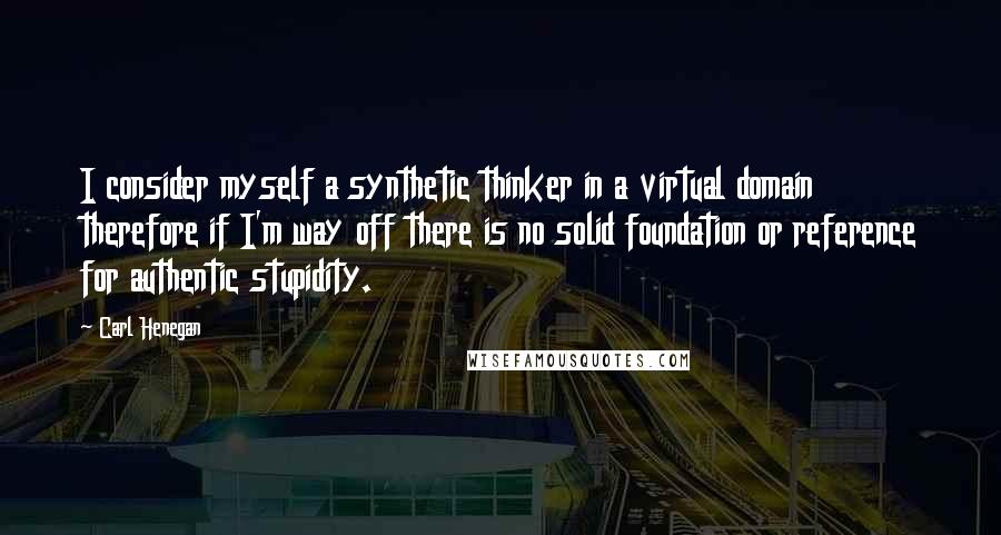 Carl Henegan quotes: I consider myself a synthetic thinker in a virtual domain therefore if I'm way off there is no solid foundation or reference for authentic stupidity.