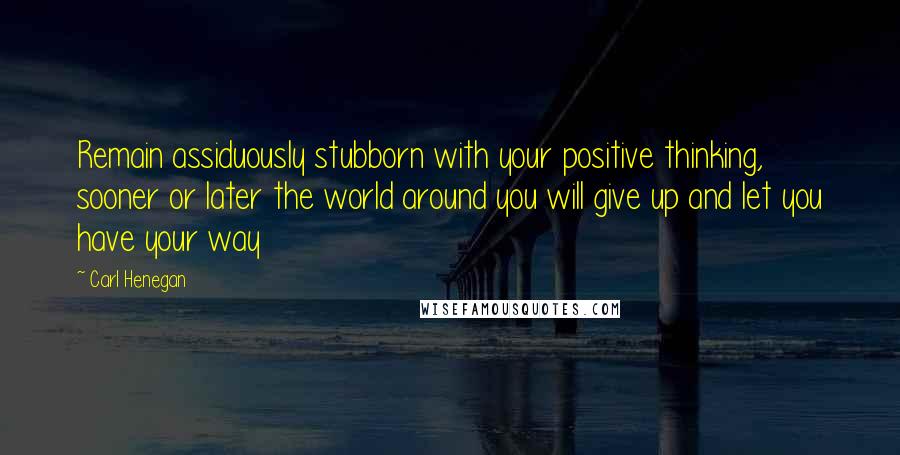 Carl Henegan quotes: Remain assiduously stubborn with your positive thinking, sooner or later the world around you will give up and let you have your way