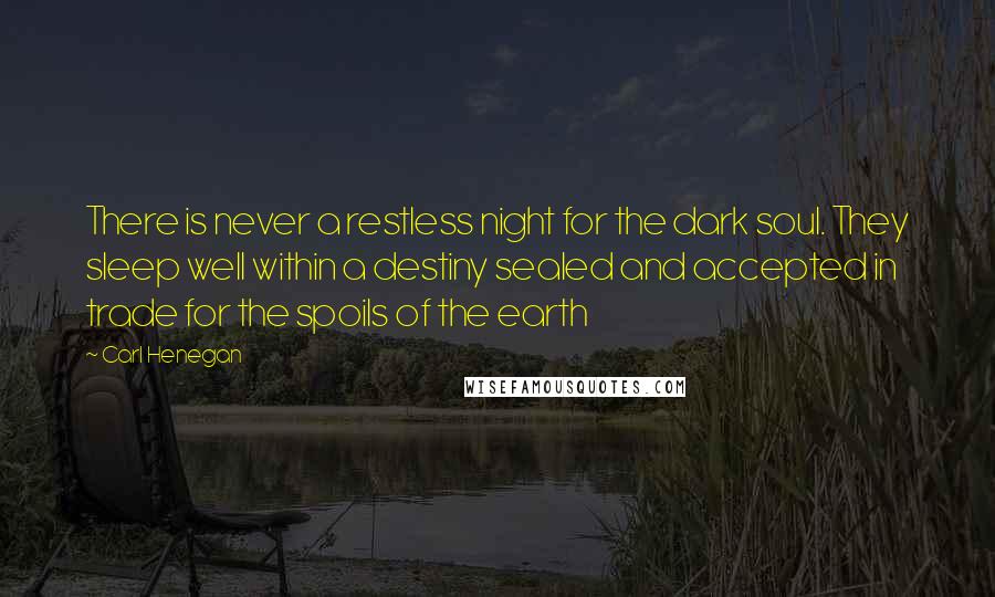 Carl Henegan quotes: There is never a restless night for the dark soul. They sleep well within a destiny sealed and accepted in trade for the spoils of the earth