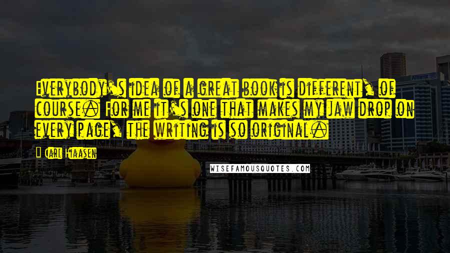 Carl Hiaasen quotes: Everybody's idea of a great book is different, of course. For me it's one that makes my jaw drop on every page, the writing is so original.