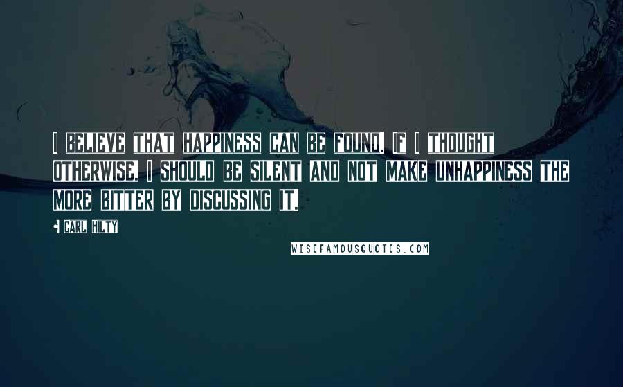 Carl Hilty quotes: I believe that happiness can be found. If I thought otherwise, I should be silent and not make unhappiness the more bitter by discussing it. Carl Hilty quotes: I believe that happiness can be found. If I thought otherwise, I should be silent and not make unhappiness the more bitter by discussing it.