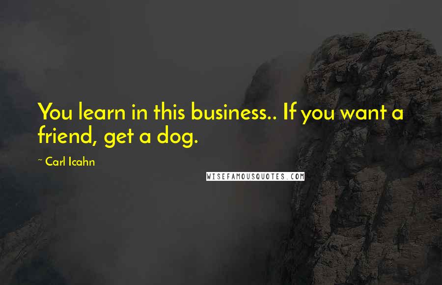 Carl Icahn quotes: You learn in this business.. If you want a friend, get a dog.