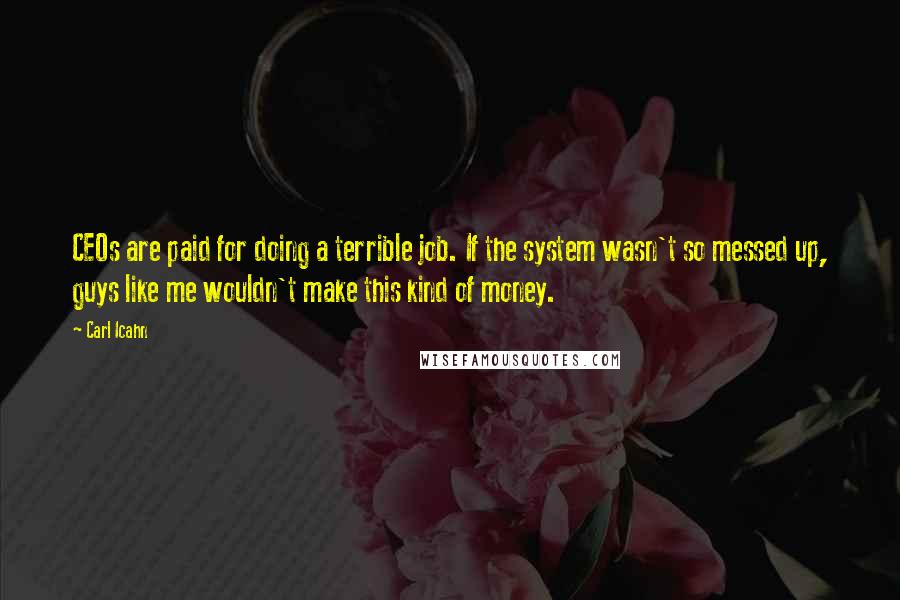 Carl Icahn quotes: CEOs are paid for doing a terrible job. If the system wasn't so messed up, guys like me wouldn't make this kind of money. Carl Icahn quotes: CEOs are paid for doing a terrible job. If the system wasn't so messed up, guys like me wouldn't make this kind of money.