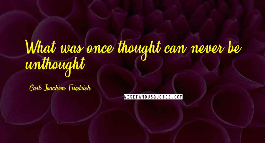 Carl Joachim Friedrich quotes: What was once thought can never be unthought.