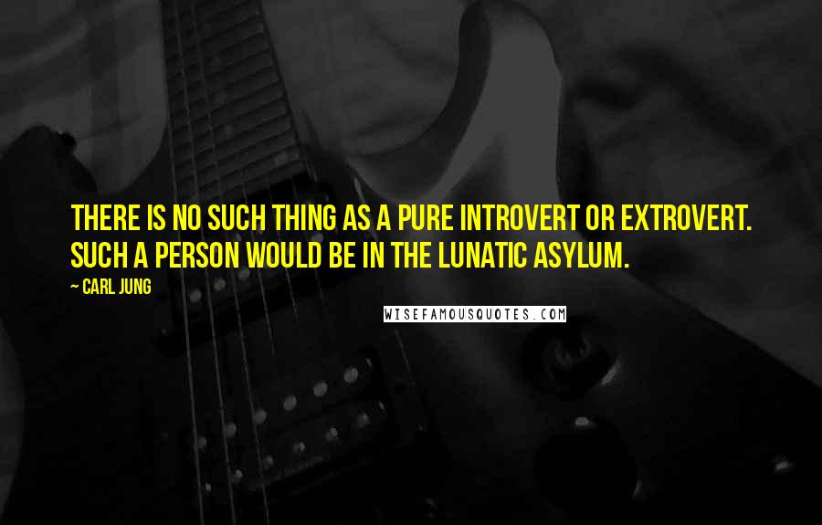Carl Jung quotes: There is no such thing as a pure introvert or extrovert. Such a person would be in the lunatic asylum. Carl Jung quotes: There is no such thing as a pure introvert or extrovert. Such a person would be in the lunatic asylum.