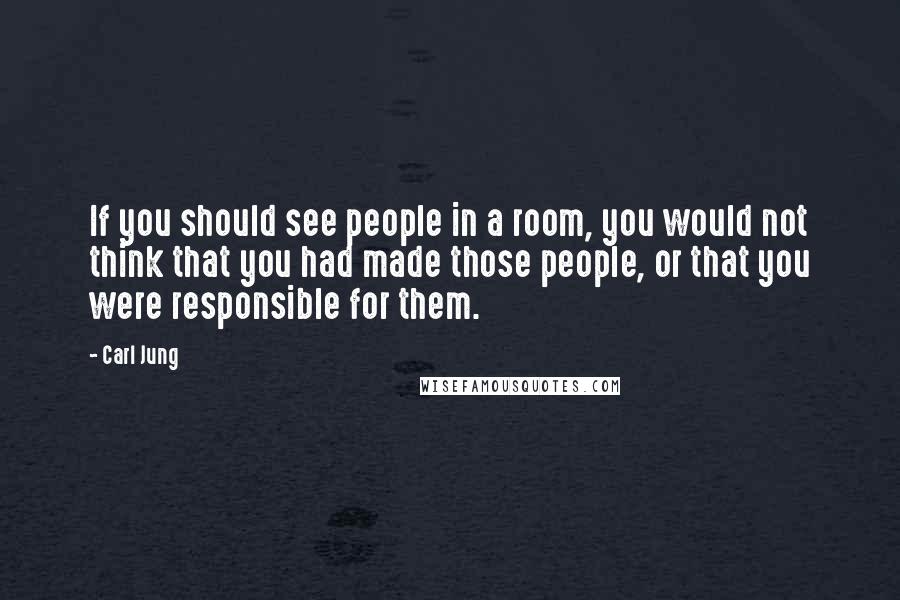 Carl Jung quotes: If you should see people in a room, you would not think that you had made those people, or that you were responsible for them. Carl Jung quotes: If you should see people in a room, you would not think that you had made those people, or that you were responsible for them.