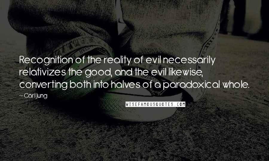 Carl Jung quotes: Recognition of the reality of evil necessarily relativizes the good, and the evil likewise, converting both into halves of a paradoxical whole. Carl Jung quotes: Recognition of the reality of evil necessarily relativizes the good, and the evil likewise, converting both into halves of a paradoxical whole.