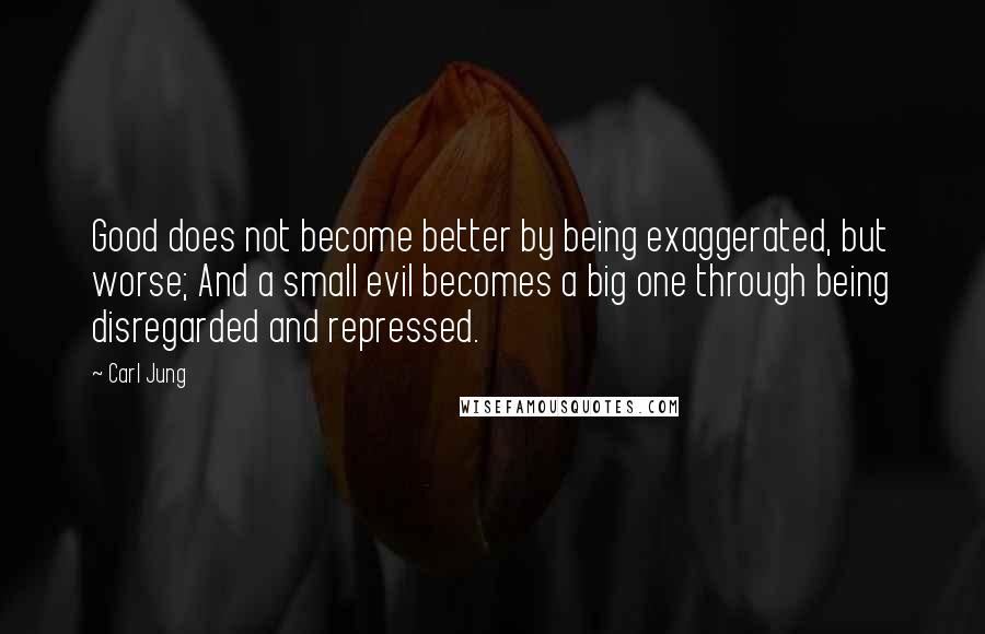 Carl Jung quotes: Good does not become better by being exaggerated, but worse; And a small evil becomes a big one through being disregarded and repressed. Carl Jung quotes: Good does not become better by being exaggerated, but worse; And a small evil becomes a big one through being disregarded and repressed.