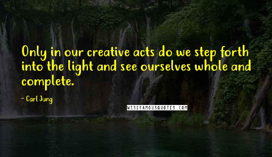 Carl Jung quotes: Only in our creative acts do we step forth into the light and see ourselves whole and complete.