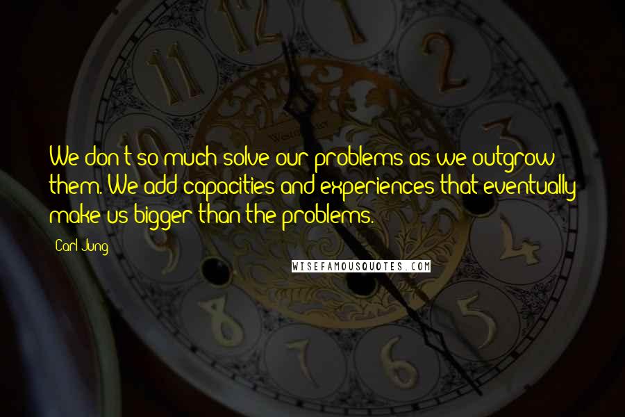 Carl Jung quotes: We don't so much solve our problems as we outgrow them. We add capacities and experiences that eventually make us bigger than the problems. Carl Jung quotes: We don't so much solve our problems as we outgrow them. We add capacities and experiences that eventually make us bigger than the problems.