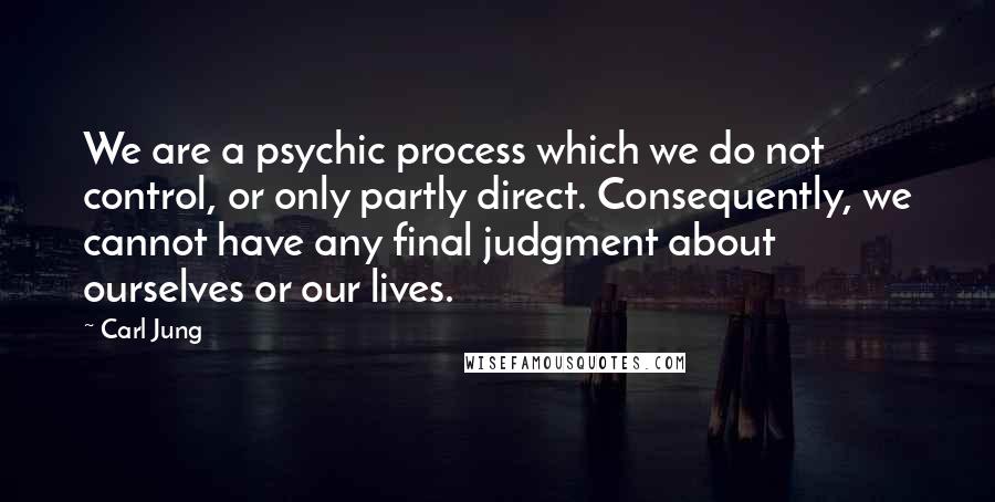 Carl Jung quotes: We are a psychic process which we do not control, or only partly direct. Consequently, we cannot have any final judgment about ourselves or our lives. Carl Jung quotes: We are a psychic process which we do not control, or only partly direct. Consequently, we cannot have any final judgment about ourselves or our lives.