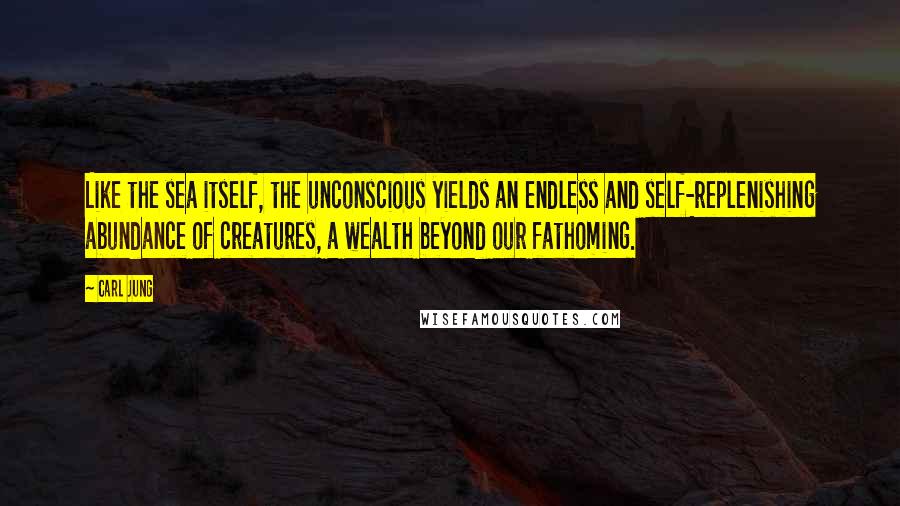 Carl Jung quotes: Like the sea itself, the unconscious yields an endless and self-replenishing abundance of creatures, a wealth beyond our fathoming. Carl Jung quotes: Like the sea itself, the unconscious yields an endless and self-replenishing abundance of creatures, a wealth beyond our fathoming.