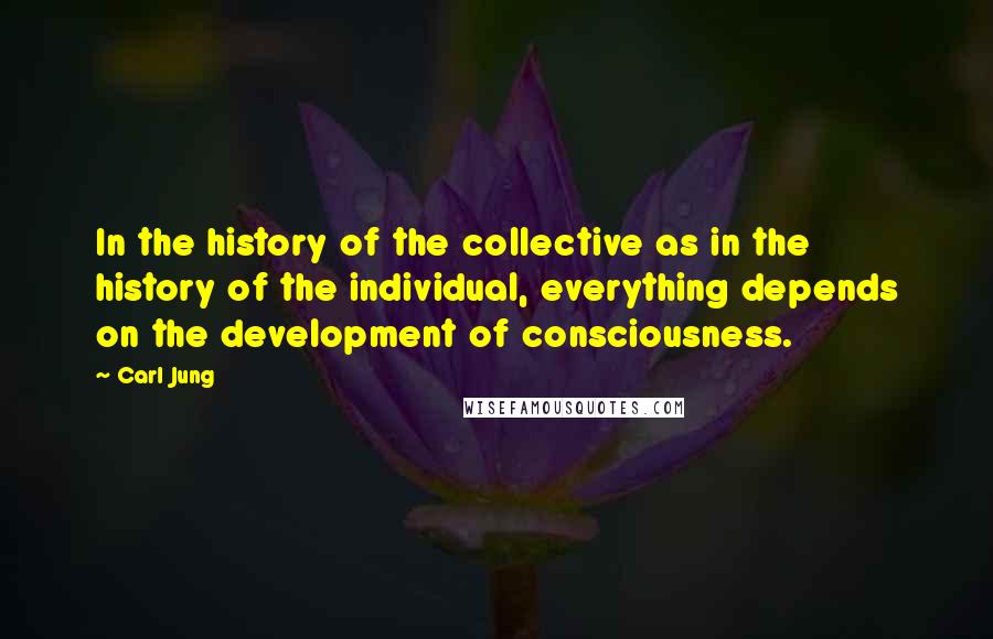 Carl Jung quotes: In the history of the collective as in the history of the individual, everything depends on the development of consciousness. Carl Jung quotes: In the history of the collective as in the history of the individual, everything depends on the development of consciousness.