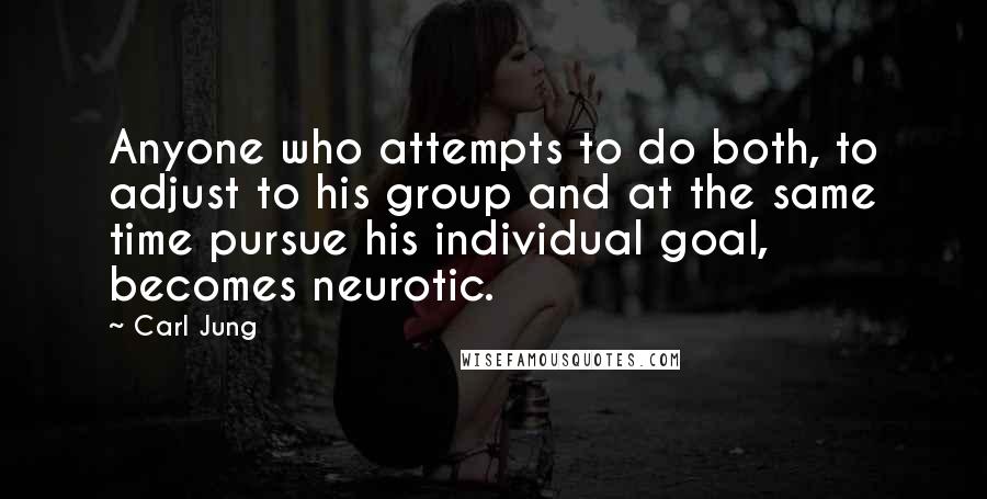 Carl Jung quotes: Anyone who attempts to do both, to adjust to his group and at the same time pursue his individual goal, becomes neurotic. Carl Jung quotes: Anyone who attempts to do both, to adjust to his group and at the same time pursue his individual goal, becomes neurotic.