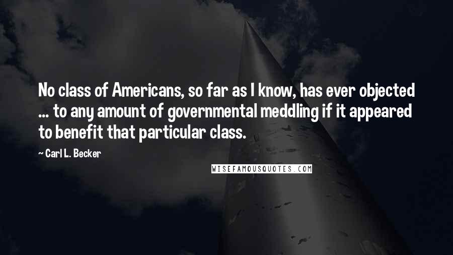 Carl L. Becker quotes: No class of Americans, so far as I know, has ever objected ... to any amount of governmental meddling if it appeared to benefit that particular class.
