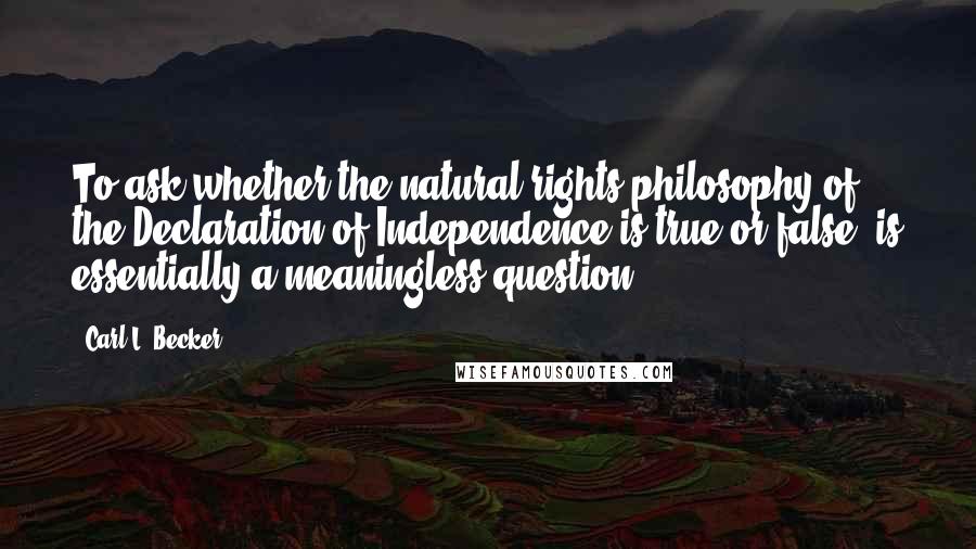 Carl L. Becker quotes: To ask whether the natural rights philosophy of the Declaration of Independence is true or false, is essentially a meaningless question.