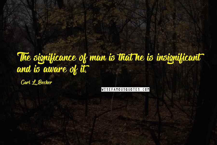 Carl L. Becker quotes: The significance of man is that he is insignificant and is aware of it.