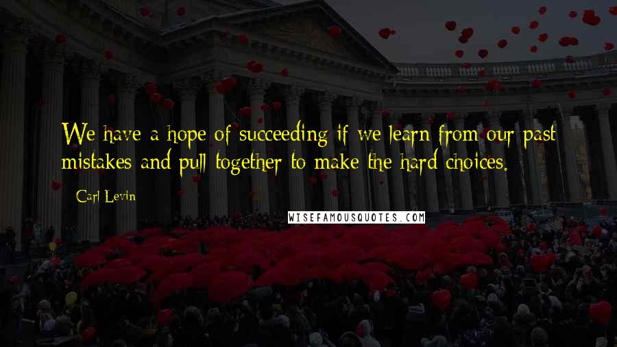 Carl Levin quotes: We have a hope of succeeding if we learn from our past mistakes and pull together to make the hard choices.