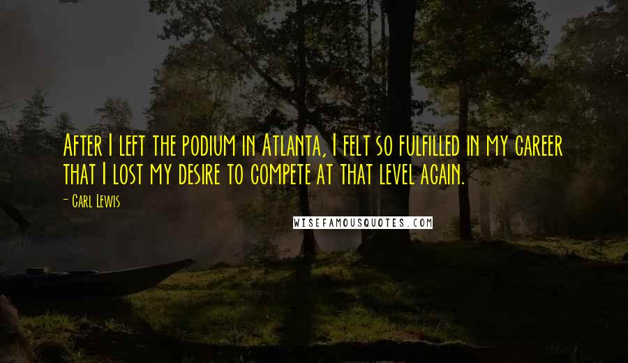 Carl Lewis quotes: After I left the podium in Atlanta, I felt so fulfilled in my career that I lost my desire to compete at that level again. Carl Lewis quotes: After I left the podium in Atlanta, I felt so fulfilled in my career that I lost my desire to compete at that level again.