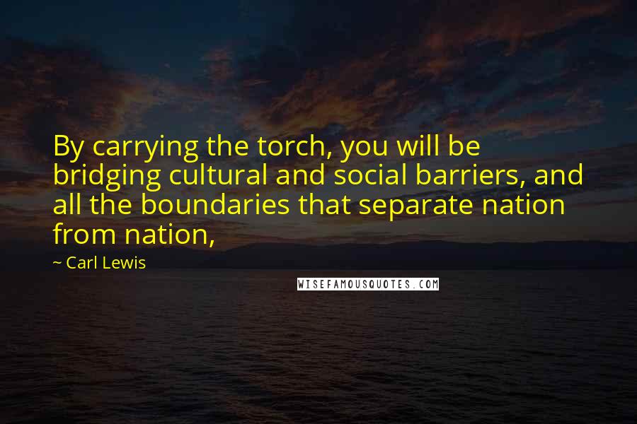 Carl Lewis quotes: By carrying the torch, you will be bridging cultural and social barriers, and all the boundaries that separate nation from nation, Carl Lewis quotes: By carrying the torch, you will be bridging cultural and social barriers, and all the boundaries that separate nation from nation,
