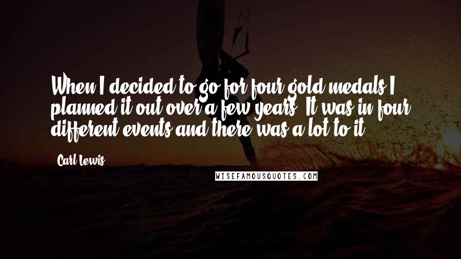 Carl Lewis quotes: When I decided to go for four gold medals I planned it out over a few years. It was in four different events and there was a lot to it. Carl Lewis quotes: When I decided to go for four gold medals I planned it out over a few years. It was in four different events and there was a lot to it.