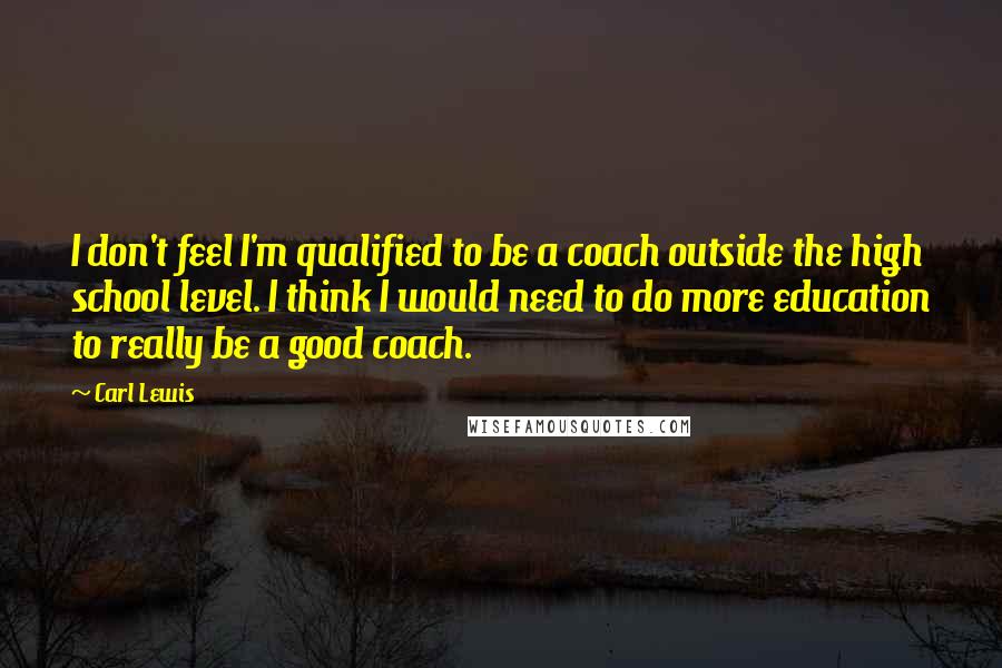 Carl Lewis quotes: I don't feel I'm qualified to be a coach outside the high school level. I think I would need to do more education to really be a good coach.