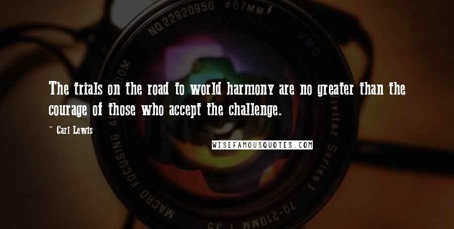 Carl Lewis quotes: The trials on the road to world harmony are no greater than the courage of those who accept the challenge. Carl Lewis quotes: The trials on the road to world harmony are no greater than the courage of those who accept the challenge.