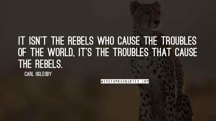 Carl Oglesby quotes: It isn't the rebels who cause the troubles of the world, it's the troubles that cause the rebels.