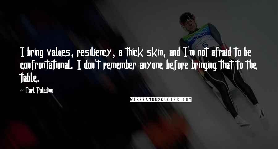 Carl Paladino quotes: I bring values, resiliency, a thick skin, and I'm not afraid to be confrontational. I don't remember anyone before bringing that to the table.