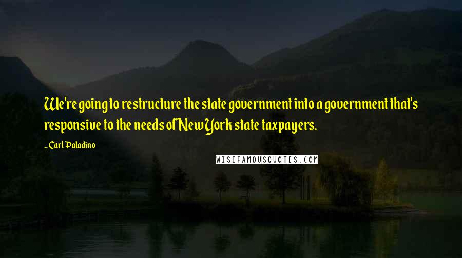 Carl Paladino quotes: We're going to restructure the state government into a government that's responsive to the needs of New York state taxpayers.