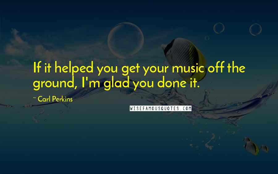 Carl Perkins quotes: If it helped you get your music off the ground, I'm glad you done it.