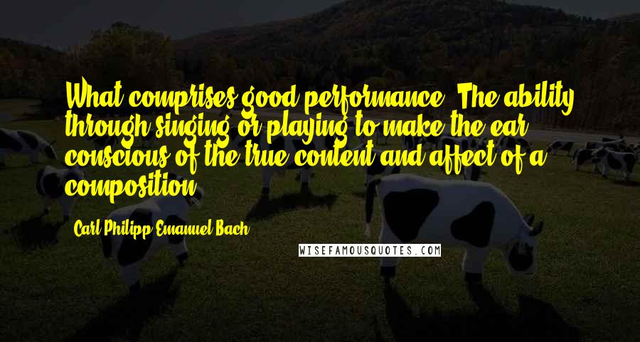 Carl Philipp Emanuel Bach quotes: What comprises good performance? The ability through singing or playing to make the ear conscious of the true content and affect of a composition.