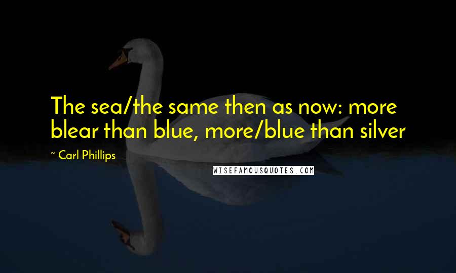 Carl Phillips quotes: The sea/the same then as now: more blear than blue, more/blue than silver