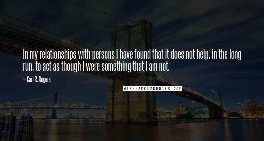 Carl R. Rogers quotes: In my relationships with persons I have found that it does not help, in the long run, to act as though I were something that I am not.