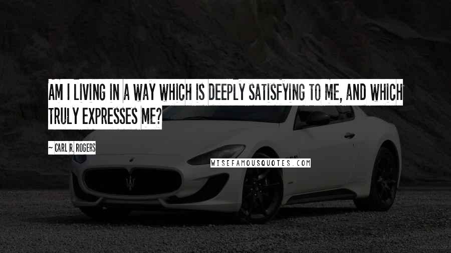 Carl R. Rogers quotes: Am I living in a way which is deeply satisfying to me, and which truly expresses me?