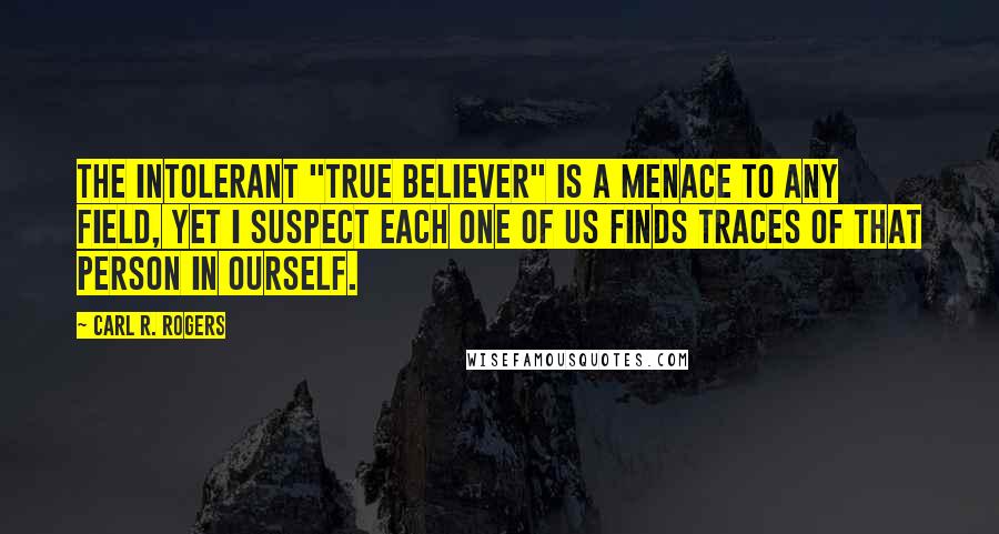Carl R. Rogers quotes: The intolerant "true believer" is a menace to any field, yet I suspect each one of us finds traces of that person in ourself.