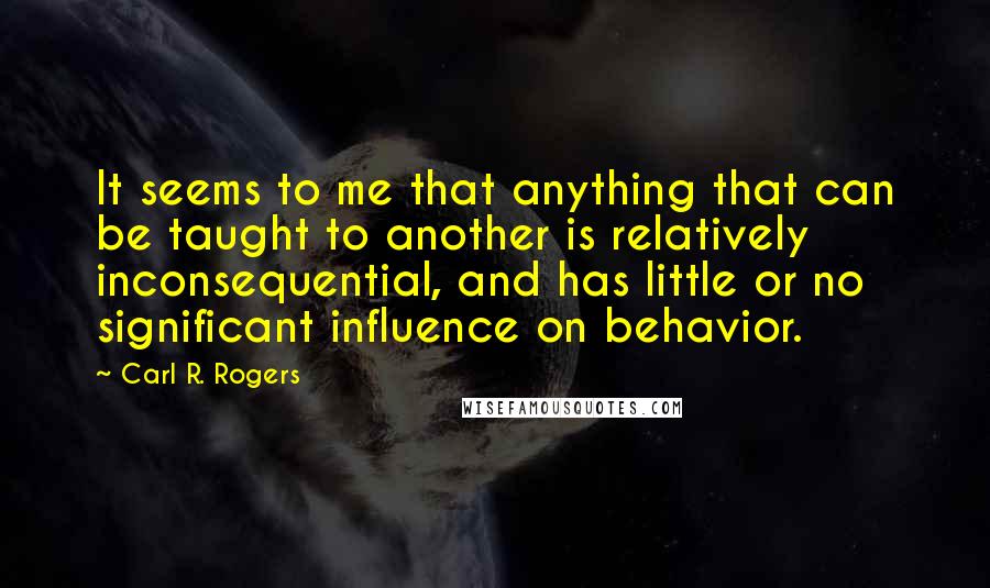 Carl R. Rogers quotes: It seems to me that anything that can be taught to another is relatively inconsequential, and has little or no significant influence on behavior.