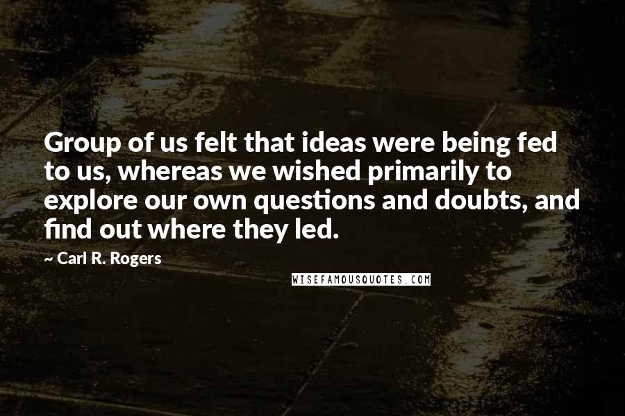 Carl R. Rogers quotes: Group of us felt that ideas were being fed to us, whereas we wished primarily to explore our own questions and doubts, and find out where they led.