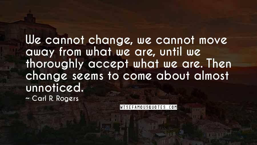 Carl R. Rogers quotes: We cannot change, we cannot move away from what we are, until we thoroughly accept what we are. Then change seems to come about almost unnoticed.