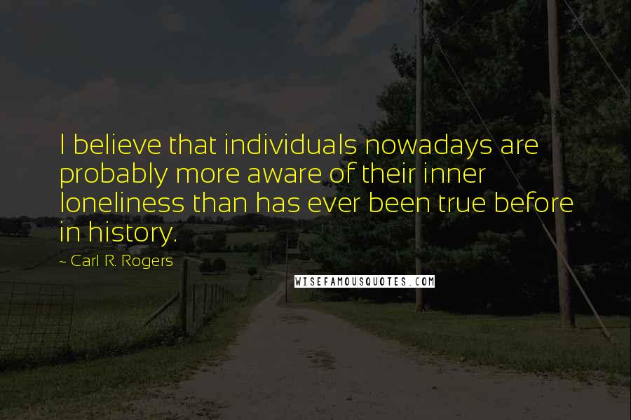 Carl R. Rogers quotes: I believe that individuals nowadays are probably more aware of their inner loneliness than has ever been true before in history.