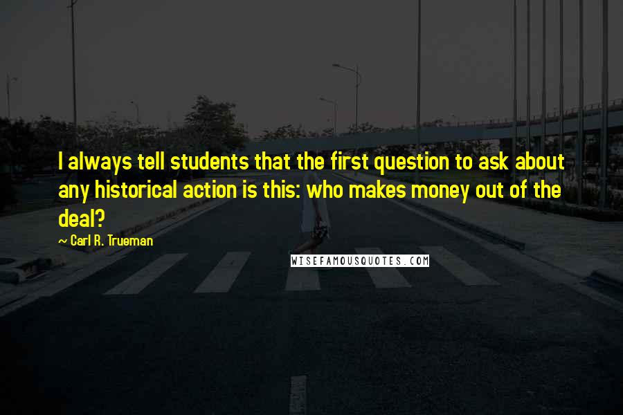 Carl R. Trueman quotes: I always tell students that the first question to ask about any historical action is this: who makes money out of the deal?