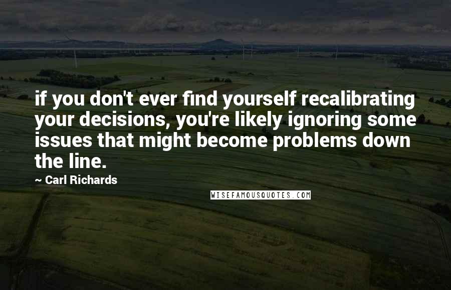 Carl Richards quotes: if you don't ever find yourself recalibrating your decisions, you're likely ignoring some issues that might become problems down the line.