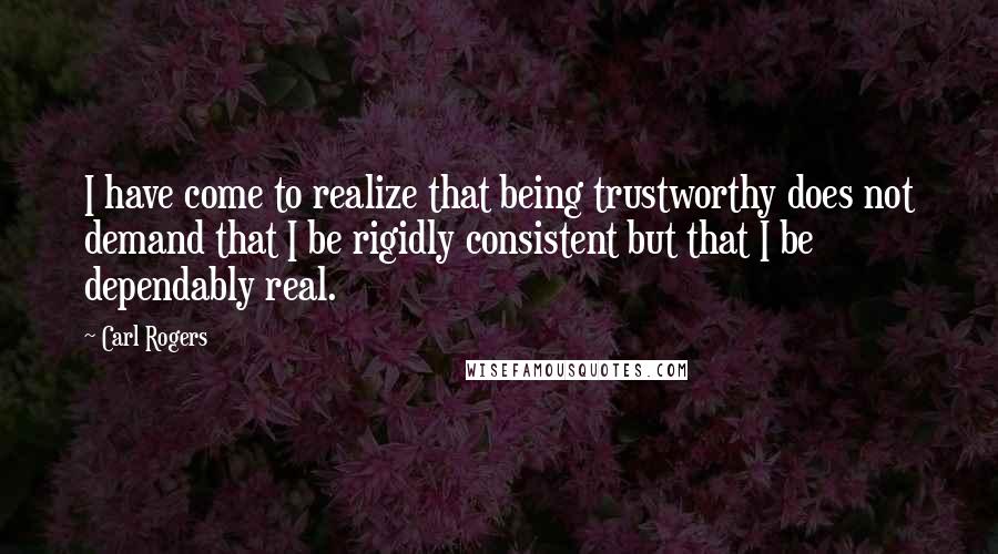 Carl Rogers quotes: I have come to realize that being trustworthy does not demand that I be rigidly consistent but that I be dependably real.