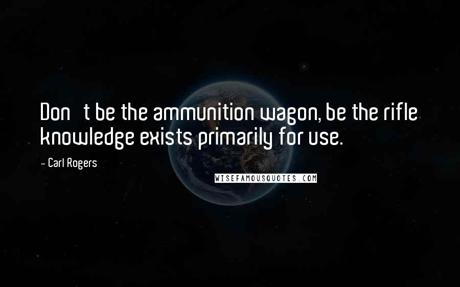 Carl Rogers quotes: Don't be the ammunition wagon, be the rifle knowledge exists primarily for use.
