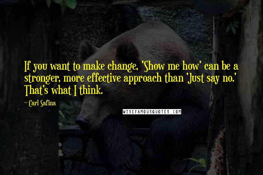 Carl Safina quotes: If you want to make change, 'Show me how' can be a stronger, more effective approach than 'Just say no.' That's what I think.